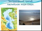 Тектонический прогиб. Каспийское море-озеро.