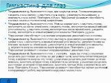 Упражнение 13. Выполняется сидя, при закрытых веках. Голова неподвижна. 1-поднять глаза кверху; 2-опустить глаза книзу; 3-повернуть глаза вправо; 4-повернуть глаза влево. Повторить 6-8 раз. Упражнение развивает способность глазных мышц к статическому напряжению; Упражнение 14. Выполняется стоя. Ноги