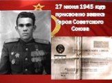 27 июня 1945 года присвоено звание Героя Советского Союза