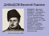 ДАВЫДОВ Василий Львович. ДАВЫДОВ Василий Львович (1793-1855), декабрист, полковник в отставке. Участник Отечественной войны 1812 и заграничных походов 1813-14. Член Южного общества, один из директоров Каменской управы. Осужден на вечную каторгу. С 1826 в Нерчинских рудниках, с 1839 на поселении в Кр