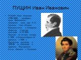 ПУЩИН Иван Иванович. ПУЩИН Иван Иванович (1798-1859), декабрист, судья Московского надворного суда, друг А. С. Пушкина. Член «Союза благоденствия» и Северного общества. Участник восстания 14.12.1825. Осужден на вечную каторгу. С 1826 в Шлиссельбургской крепости, с 1828 в Нерчинских рудниках, в 1839-