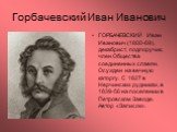 Горбачевский Иван Иванович. ГОРБАЧЕВСКИЙ Иван Иванович (1800-69), декабрист, подпоручик, член Общества соединенных славян. Осужден на вечную каторгу. С 1827 в Нерчинских рудниках, в 1839-56 на поселении в Петровском Заводе. Автор «Записок».