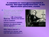 К сожалению не только друзья окружали Н.Н. Пушкину. Благодаря недоброжелателям, ее имя обросло злыми домыслами, слухами. Старался всюду защищать Наталью Николаевну от клеветы петербургских салонов друг Пушкина Плетнев. «Не обвиняйте Пушкину. Право, она святее и долее питает меланхолическое чувство, 