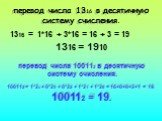 перевод числа 1316 в десятичную систему счисления. 1316 = 1*16 + 3*16 = 16 + 3 = 19 1316 = 1910. перевод числа 100112 в десятичную систему счисления. 100112 = 1*24 + 0*23 + 0*22 + 1*21 + 1*20 = 16+0+0+2+1 = 19. 100112 = 19.