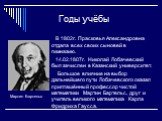 Годы учёбы. В 1802г. Прасковья Александровна отдала всех своих сыновей в гимназию. 14.02.1807г. Николай Лобачевский был зачислен в Казанский университет. Большое влияние на выбор дальнейшего пути Лобачевского оказал приглашённый профессор чистой математики Мартин Бартельс, друг и учитель великого ма