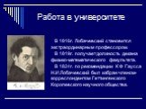 Работа в университете. В 1816г. Лобачевский становится экстраординарным профессором. В 1819г. получает должность декана физико-математического факультета. В 1824г. по рекомендации К Ф Гаусса Н.И.Лобачевский был избран членом-корреспондентом Геттингенского Королевского научного общества.