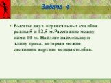 Задача 4. Высоты двух вертикальных столбов равны 5 и 12,5 м.Расстояние между ними 10 м. Найдите наименьшую длину троса, которым можно соединить верхние концы столбов.