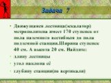 Задача 7. Движущаяся лестница(эскалатор) метрополитена имеет 170 ступенек от пола наземного вестибюля до пола подземной станции.Ширина ступенек 40 см. А высота 20 см. Найдите: длину лестницы угол наклона её глубину станции(по вертикали)