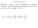 Упражнение 3. Найдите длину дуги окружности радиуса единица, соответствующей центральному углу в: а) 30о; б) 135о; в) 240о; г) 315о. Ответ: а) ; б) ; в) ; г) .