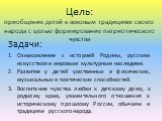 Цель: приобщение детей к вековым традициям своего народа с целью формирование патриотического чувства. Задачи: Ознакомление с историей Родины, русским искусством и мировым культурным наследием. Развитие у детей умственных и физических, музыкальных и поэтических способностей. Воспитание чувства любви