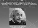 Общая теория относительности (ОТО) — физическая теория пространства-времени и тяготения, основана на экспериментальном принципе эквивалентности гравитационной и инерционной масс и предположении о линейности связи между массой и вызываемыми ею гравитационными эффектами, опубликованная Альбертом Эйншт