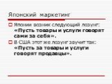 Японский маркетинг. Японии возник следующий лозунг: «Пусть товары и услуги говорят сами за себя». В США этот же лозунг звучит так: «Пусть за товары и услуги говорят продавцы».