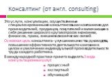 Консалтинг (от англ. consulting). Это услуги, консультации, осуществляемые специализированными консалтинговыми компаниями для производителей, продавцов, покупателей и включающее в себя решение широкого круга вопросов экономики, финансов, права , внешнеэкономических связей. Основная цель консалтинга 