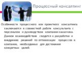 Процессный консалтинг. Особенности процессного или проектного консалтинга заключаются в совместной работе консультанта с персоналом и руководством компании-заказчика. Данное взаимодействие сводится к разработке и внедрению решений по оптимизации процессов в компании, необходимых для достижения конкр