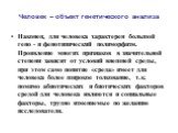 Наконец, для человека характерен большой гено - и фенотипический полиморфизм. Проявление многих признаков в значительной степени зависит от условий внешней среды, при этом само понятие «среда» имеет для человека более широкое толкование, т.к. помимо абиотических и биотических факторов средой для чел