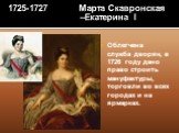 1725-1727 Марта Скавронская –Екатерина I. Облегчена служба дворян, в 1726 году дано право строить мануфактуры, торговли во всех городах и на ярмарках.