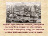 Однако Яуза оказалась тесной для корабля, поэтому Пётр отправился в Переславль-Залесский, к Плещееву озеру, где заложил первую верфь для строительства судов.