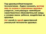 Под здоровьесберегающими технологиями - будем понимать систему мер по охране и укреплению здоровья учащихся, учитывающую важнейшие характеристики образовательной среды и условия жизни ребенка, воздействие на здоровье. Нет какой-то одной единственной уникальной технологии здоровья.