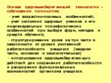 Основа здоровьесберегающей технологии - соблюдение принципов: · учет возрастно-половых особенностей; · учет состояния здоровья ученика и его индивидуальных психофизических особенностей при выборе форм, методов и средств обучения; · структурирование урока на три части в зависимости от уровня умственн