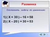 Составить задачу по уравнению: ( Х + 30 ) – 16 = 58 ( X – 20 ) + 30 = 53