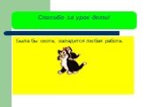 Спасибо за урок дети! Была бы охота, заладится любая работа.