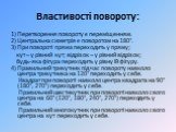 Властивості повороту: 1) Перетворення повороту є переміщенням. 2) Центральна симетрія є поворотом на 180°. 3) При повороті пряма переходить у пряму; кут – у рівний кут; відрізок – у рівний відрізок; будь-яка фігура переходить у рівну їй фігуру. 4) Правильний трикутник під час повороту навколо центра