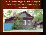 А. в. Александров жил с марта 1902 года до лета 1906 года в Бологое.