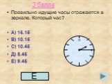 3 балла. Правильно идущие часы отражаются в зеркале. Который час? А) 15.15 В) 10.15 С) 10.45 Д) 8.45 Е) 9.45. 12 Е