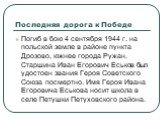 Последняя дорога к Победе. Погиб в бою 4 сентября 1944 г. на польской земле в районе пункта Дрозово, южнее города Ружан. Старшина Иван Егорович Еськов был удостоен звания Героя Советского Союза посмертно. Имя Героя Ивана Егоровича Еськова носит школа в селе Петушки Петуховского района.