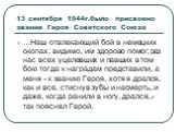 13 сентября 1944г.было присвоено звание Героя Советского Союза. …Наш отвлекающий бой в немецких окопах, видимо, им здорово помог, раз нас всех уцелевших и павших в том бою тогда к наградам представили, а меня - к званию Героя, хотя я дрался, как и все, стиснув зубы и насмерть, и даже, когда ранили в