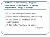 Любовь к Отечеству, Родине сравнима с любовью к своим родителям- отцу и матери. И ты, великодушная на диво, Казни меня забвеньем, коль солгу… И без меня ты можешь быть счастливой Я без тебя, Россия, не могу… С. Викулов