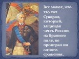 Все знают, что это тот Суворов, который, защищая честь России на бранном поле, не проиграл ни одного сражения.