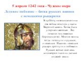 5 апреля 1242 года – Чудское озеро Ледовое побоище – битва русских воинов с немецкими рыцарями. В субботу на восходе солнца два войска сошлись у скалы Вороний камень. Битва была упорная и жестокая. Лед ломался под тяжестью борющихся тел. Многие воины тогда потонули: и русские , и немецкие. Наконец н