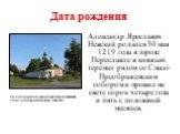 Дата рождения. Александр Ярославич Невский родился 30 мая 1219 года в городе Переславле в княжьих теремах рядом со Спасо-Преображенским собором и прожил на свете сорок четыре года и пять с половиной месяцев. На Соборной площади Переславля-Залесского стоит церковь Александра Невского.