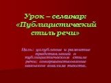 Урок – семинар: «Публицистический стиль речи». Цель: углубление и развитие представлений о публицистическом стиле речи; совершенствование навыков анализа текста.