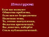 Итог урока. Если вас волнуют Общества проблемы, Если вам не безразличны Политики темы, То, готовя выступления, Фельетон критический, Вы ,конечно, изберёте Стиль публицистический.