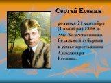 Сергей Есенин. родился 21 сентября (4 октября) 1895 в селе Константиново Рязанской губернии в семье крестьянина Александра Есенина.