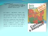 84(7Сое) Брайсон, Билл. Б 87 Сделано в Америке [Текст] / Билл Брайсон; [пер., коммент. В.Шейнкера].- М.: Центр книги Рудомино, 2013.- 512 с.; 21 см.- 2000 экз.- ИСБН 978-5-7380-0410-0 (в пер.). Билл Брайсон - американский писатель, автор научно-популярных книг «100% Америка, или как я стал мужчиной»