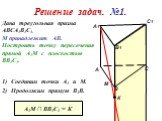Решение задач. №1. Дана треугольная призма АВСА1В1С1. М принадлежит АВ. Построить точку пересечения прямой А1М с плоскостью ВВ1С1. М. 1) Соединим точки А1 и М. 2) Продолжим прямую В1В. К А1М ∩ ВВ1С1 = К