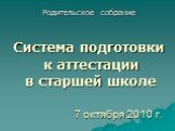 7 октября 2010 г. Родительское собрание Система подготовки к аттестации в старшей школе