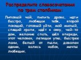 Распределите словосочетания по трем столбикам: Липовый чай, пилить дрова, идти быстро, любящая тебя, второй поющий, готовый уйти, мой милый, спящий храпя, идёт к окну, чей-то дом, желание спать, шёл впереди, этот человек, летящая утка, быстрее лани, белый от пыли, доволен одним, валясь набок, мечты 