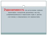 Радиоактивность это испускание ядрами некоторых элементов различных частиц, сопровождающееся переходом ядра в другое состояние и изменением его параметров.