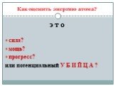 Как оценить энергию атома? э т о сила? мощь? прогресс? или потенциальный У Б И Й Ц А ?