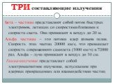 ТРИ составляющие излучения. Бета – частицы представляют собой поток быстрых электронов, летящих со скоростями близкими к скорости света. Они проникают в воздух до 20 м. Альфа частицы – это потоки ядер атомов гелия. Скорость этих частиц 20000 км/с, что превышает скорость современного самолета (1000 к