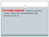 Атомная энергия - энергия, скрытая в атомах вещества и выделяющаяся при расщеплении их.
