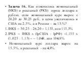 Задача 16. Как изменились номинальный (НК$) и реальный (РК$) курсы доллара к рублю, если номинальный курс вырос с 26,20 до 30,25 руб., а цены увеличились в США на 2,5%, а в России – на 13,%? IHK$ = 30,25 : 26,20 = 1,155, или 115,5% IPK$ = IHK$ x (IpСША : IpРФ) =1,155 х (1,025 : 1,13) = = 1,048, или 