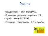 Рынок. Бездонный – вся Беларусь. В каждом регионе порядка 15 служб такси 6*15=90 Похожие технологии 2-3 службы.