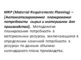 MRP (Material Requirements Planning) – [Автоматизированное планирование потребности сырья и материалов для производства]. Методология планирования потребности в материальных ресурсах, заключающаяся в определении конечной потребности в ресурсах по данным объемно-календарного плана производства.