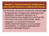 Вопрос 2. Психологические особенности преступной личности и преступной группы. По мнению русского психолога Александра Фёдоровича Лазурского извращенное развитие личности связано не с отсутствием или недостаточностью тех или иных качеств (интеллект, воля, эмоции), а с несоответствием особенностей пс