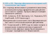 К.IXX-н.XX. Период оформления юридической психологии как науки Это период интенсивного развития психологии, психиатрии и ряда юридических дисциплин (уголовного права). Прогрессивные позиции занимали учёные: И.М. Сеченов, В.М. Бехтерев, С.С. Корсаков, В.П. Сербский, А.Ф. Кони и др.). Юридическая псих